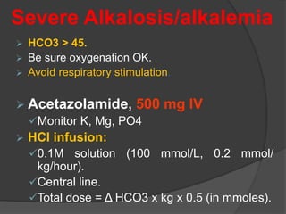 Severe Alkalosis/alkalemia
 HCO3 > 45.
 Be sure oxygenation OK.
 Avoid respiratory stimulation.
 Acetazolamide, 500 mg IV
Monitor K, Mg, PO4
 HCl infusion:
0.1M solution (100 mmol/L, 0.2 mmol/
kg/hour).
Central line.
Total dose = Δ HCO3 x kg x 0.5 (in mmoles).
 