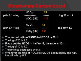 Bicarbonate-Carbonic acid
system HCO3- 24
pH= 6.1 + log ------------- ------ ---- log 20 = 1.3
pCO2 (.03) 1.2
HCO3- 12
pH= 6.1 + log ------------- ------ ---- log 10 = 1.0
pCO2 (.03) 1.2
 The normal ratio of HCO3 to H2CO3 is 20:1.
 The log of 20 is 1.3.
 If you cut the HCO3 in half to 12, the ratio is 10:1.
 The log of 10 is 1.0 .
 The pH thus decreased by 0.3.
 Whenever the ratio of HCO3 to H2CO3 is reduced by one-half,
the pH falls by 0.3.
 