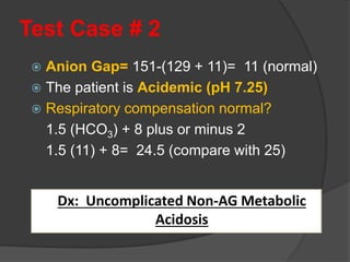 Test Case # 2
 Anion Gap= 151-(129 + 11)= 11 (normal)
 The patient is Acidemic (pH 7.25)
 Respiratory compensation normal?
1.5 (HCO3) + 8 plus or minus 2
1.5 (11) + 8= 24.5 (compare with 25)
Dx: Uncomplicated Non-AG Metabolic
Acidosis
 
