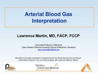 Arterial Blood Gas
Interpretation
Information in this slide presentation is adapted from All You Really Need to Know to Interpret
Arterial Blood Gases (2nd ed.), by Lawrence Martin, MD, Lippincott, Williams, Wilkins
Lawrence Martin, MD, FACP, FCCP
Associate Professor of Medicine
Case Western Reserve University School of Medicine, Cleveland
larry.martin@adelphia.net
 