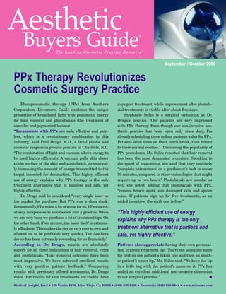 Aesthetic
     Buyers Guide         The Le a ding C o s metic P ractice Resou rce ™
                                                                               ®




                                                                                               September / October 2005


PPx Therapy Revolutionizes
Cosmetic Surgery Practice
     Photopneumatic therapy (PPx) from Aesthera                  days post treatment, while improvement after photofa-
Corporation (Livermore, Calif.) combines the unique              cial treatments is visible after about five days.
properties of broadband light with pneumatic energy                   Stephanie Stiles is a surgical technician at Dr.
for hair removal and photofacials (the treatment of              Drago’s practice. “Our patients are very impressed
vascular and pigmented lesions).                                 with PPx therapy. Even though our non-invasive aes-
“Treatments with PPx are safe, effective and pain-               thetic practice has been open only since July, I’m
less, which is a revolutionary combination in this               already scheduling three to four patients a day for PPx.
industry,” said Paul Drago, M.D., a facial plastic and           Patients often come on their lunch break, then return
cosmetic surgeon in private practice in Charlotte, N.C.          to their normal routine.” Discussing the popularity of
“The combination of light and vacuum allows energy to            PPx procedures, Ms. Stiles reported that hair removal
be used highly efficiently. A vacuum pulls skin closer           has been the most demanded procedure. Speaking to
to the surface of the skin and stretches it, dramatical-         the speed of treatments, she said that they routinely
ly increasing the amount of energy transmitted to the            “complete hair removal on a gentleman’s back in under
target intended for destruction. This highly efficient           30 minutes, compared to other technologies that might
use of energy explains why PPx therapy is the only               require up to two hours.” Photofacials are popular as
treatment alternative that is painless and safe, yet             well she noted, adding that photofacials with PPx,
highly effective.”                                               “remove brown spots, sun damaged skin and spider
     Dr. Drago said he considered “every single laser on         veins. If patients sign up for five treatments, as an
the market for purchase. But PPx was a slam dunk.                added incentive, the sixth one is free.”


                                                                 “This highly efficient use of energy
Economically, PPx made a lot of sense for us. PPx was rel-


                                                                 explains why PPx therapy is the only
atively inexpensive to incorporate into a practice. When
we are very busy we purchase a lot of treatment tips. On

                                                                 treatment alternative that is painless and
the other hand, if we are not, the lease itself is extreme-


                                                                 safe, yet highly effective.”
ly affordable. This makes the device very easy to own and
allowed us to be profitable very quickly. The Aesthera
device has been extremely rewarding for us financially.”
According to Dr. Drago, results are absolutely                   Patients also appreciate having their own personal-
superb for all three indications of hair removal, veins          ized hygienic treatment tip. “You’re not using the same
and photofacials. “Hair removal outcomes have been               tip first on one patient’s bikini line and then on anoth-
most impressive. We have achieved excellent results              er patient’s upper lip,” Ms. Stiles said. “We keep the tip
with very positive patient feedback.” Comparing                  in a little bag with the patient’s name on it. PPx has
results with previously offered treatments, Dr. Drago            added an excellent additional non-invasive dimension
noted that results for vein treatments are visible three         to our surgical practice.”                              I

Medical Insight, Inc.® • 120 Vantis #470, Aliso Viejo, CA 92656 • (949) 830-5409 • Facsimile: (949) 830-8944 • www.miinews.com
 