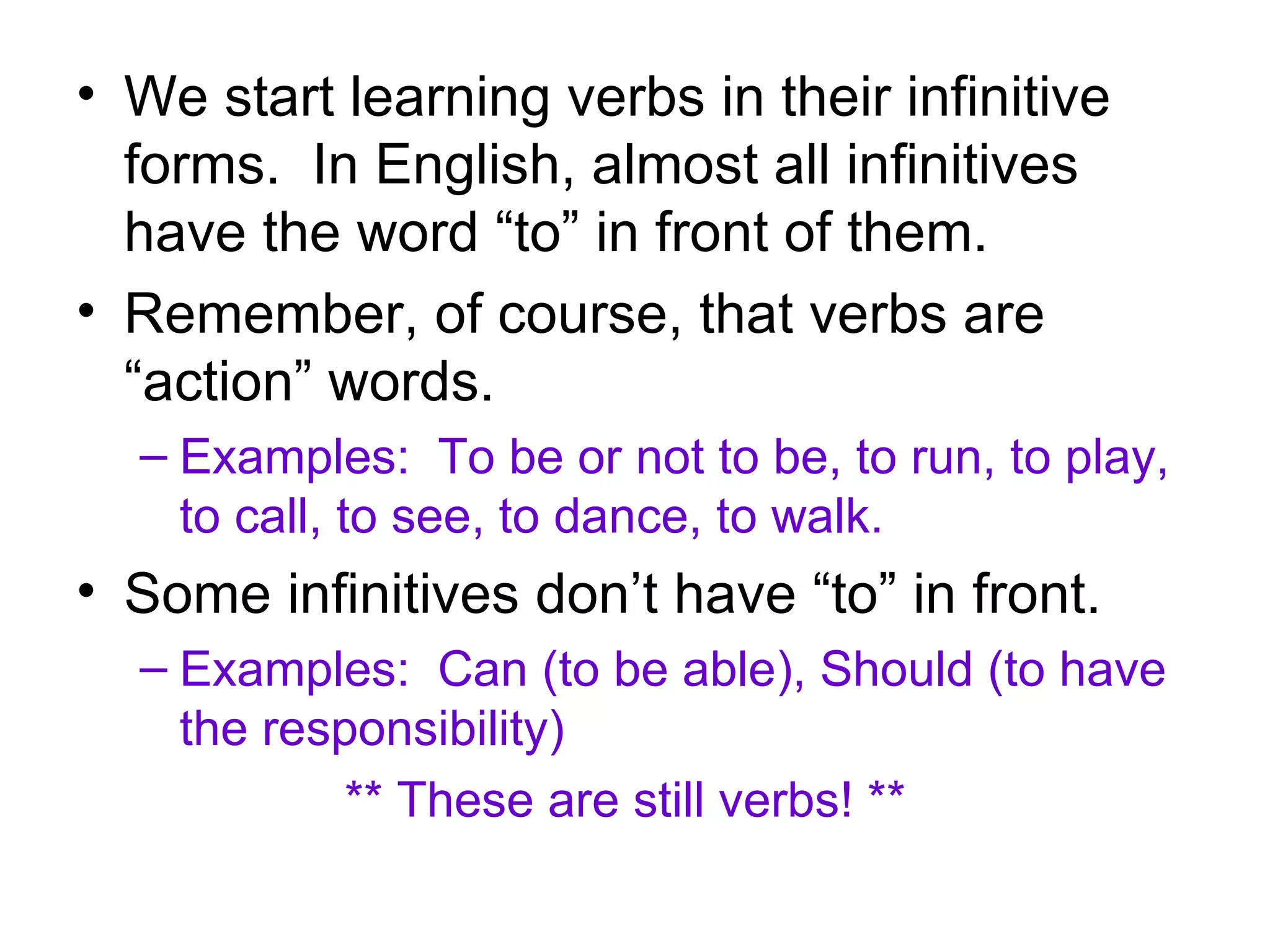 We start learning verbs in their infinitive forms. In English, almost all infinitives have the word “to” in front of them. Remember, of course, that verbs are “action” words. Examples: To be or not to be, to run, to play, to call, to see, to dance, to walk. Some infinitives don’t have “to” in front. Examples: Can (to be able), Should (to have the responsibility) ** These are still verbs! **