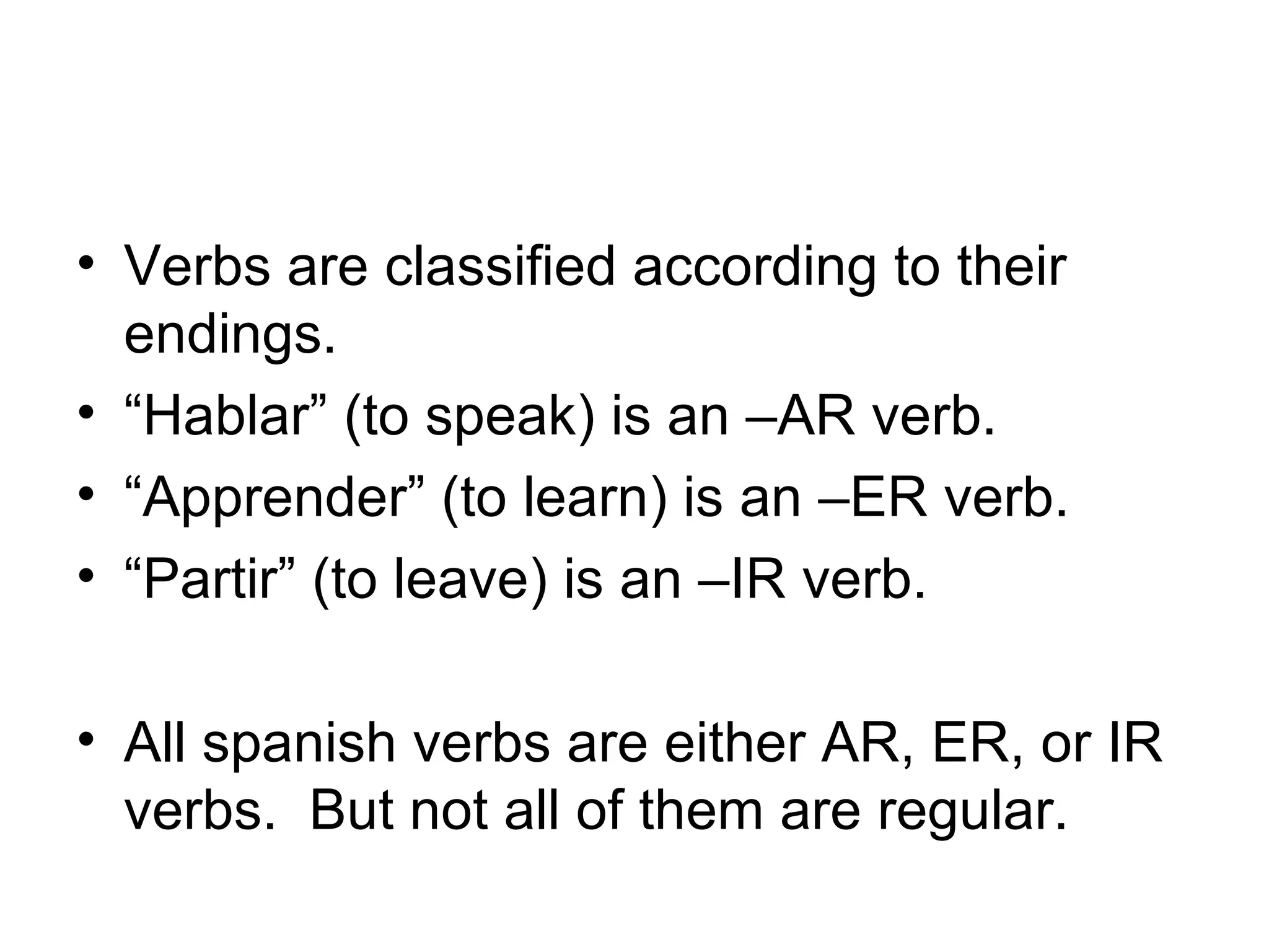 Verbs are classified according to their endings. “ Hablar” (to speak) is an –AR verb. “ Apprender” (to learn) is an –ER verb. “ Partir” (to leave) is an –IR verb. All spanish verbs are either AR, ER, or IR verbs. But not all of them are regular.