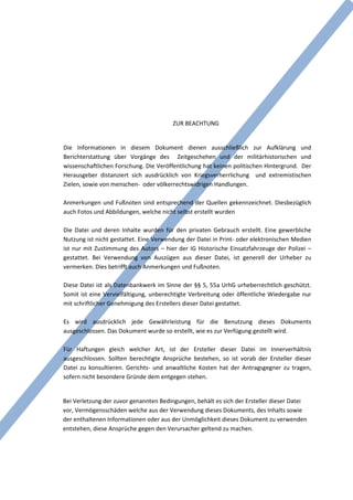 ZUR BEACHTUNG


Die Informationen in diesem Dokument dienen ausschließlich zur Aufklärung und
Berichterstattung über Vorgänge des Zeitgeschehen und der militärhistorischen und
wissenschaftlichen Forschung. Die Veröffentlichung hat keinen politischen Hintergrund. Der
Herausgeber distanziert sich ausdrücklich von Kriegsverherrlichung und extremistischen
Zielen, sowie von menschen- oder völkerrechtswidrigen Handlungen.

Anmerkungen und Fußnoten sind entsprechend der Quellen gekennzeichnet. Diesbezüglich
auch Fotos und Abbildungen, welche nicht selbst erstellt wurden

Die Datei und deren Inhalte wurden für den privaten Gebrauch erstellt. Eine gewerbliche
Nutzung ist nicht gestattet. Eine Verwendung der Datei in Print- oder elektronischen Medien
ist nur mit Zustimmung des Autors – hier der IG Historische Einsatzfahrzeuge der Polizei –
gestattet. Bei Verwendung von Auszügen aus dieser Datei, ist generell der Urheber zu
vermerken. Dies betrifft auch Anmerkungen und Fußnoten.

Diese Datei ist als Datenbankwerk im Sinne der §§ 5, 55a UrhG urheberrechtlich geschützt.
Somit ist eine Vervielfältigung, unberechtigte Verbreitung oder öffentliche Wiedergabe nur
mit schriftlicher Genehmigung des Erstellers dieser Datei gestattet.

Es wird ausdrücklich jede Gewährleistung für die Benutzung dieses Dokuments
ausgeschlossen. Das Dokument wurde so erstellt, wie es zur Verfügung gestellt wird.

Für Haftungen gleich welcher Art, ist der Ersteller dieser Datei im Innerverhältnis
ausgeschlossen. Sollten berechtigte Ansprüche bestehen, so ist vorab der Ersteller dieser
Datei zu konsultieren. Gerichts- und anwaltliche Kosten hat der Antragsgegner zu tragen,
sofern nicht besondere Gründe dem entgegen stehen.


Bei Verletzung der zuvor genannten Bedingungen, behält es sich der Ersteller dieser Datei
vor, Vermögensschäden welche aus der Verwendung dieses Dokuments, des Inhalts sowie
der enthaltenen Informationen oder aus der Unmöglichkeit dieses Dokument zu verwenden
entstehen, diese Ansprüche gegen den Verursacher geltend zu machen.
 