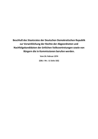 Beschluß des Staatsrates der Deutschen Demokratischen Republik
      zur Verwirklichung der Rechte der Abgeordneten und
 Nachfolgekandidaten der örtlichen Volksvertretungen sowie von
         Bürgern die in Kommissionen berufen werden.
                       Vom 24. Februar 1974

                      (GBL: I Nr.: 11 Seite 102)
 