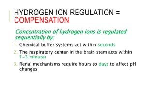 HYDROGEN ION REGULATION =
COMPENSATION
Concentration of hydrogen ions is regulated
sequentially by:
1. Chemical buffer systems act within seconds
2. The respiratory center in the brain stem acts within
1-3 minutes
3. Renal mechanisms require hours to days to affect pH
changes
 