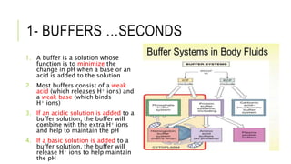 1- BUFFERS …SECONDS
1. A buffer is a solution whose
function is to minimize the
change in pH when a base or an
acid is added to the solution
2. Most buffers consist of a weak
acid (which releases H+ ions) and
a weak base (which binds
H+ ions)
3. If an acidic solution is added to a
buffer solution, the buffer will
combine with the extra H+ ions
and help to maintain the pH
4. If a basic solution is added to a
buffer solution, the buffer will
release H+ ions to help maintain
the pH
 