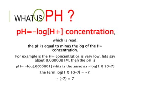WHAT IS PH ?
pH=-log[H+] concentration,
which is read:
the pH is equal to minus the log of the H+
concentration.
For example is the H+ concentration is very low, lets say
about 0.0000001M, then the pH is
pH= -log[.0000001] whis is the same as -log[1 X 10-7]
the term log[1 X 10-7] = -7
- (-7) = 7
 
