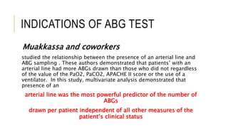 INDICATIONS OF ABG TEST
Muakkassa and coworkers
studied the relationship between the presence of an arterial line and
ABG sampling . These authors demonstrated that patients’ with an
arterial line had more ABGs drawn than those who did not regardless
of the value of the PaO2, PaCO2, APACHE II score or the use of a
ventilator. In this study, multivariate analysis demonstrated that
presence of an
arterial line was the most powerful predictor of the number of
ABGs
drawn per patient independent of all other measures of the
patient’s clinical status
 