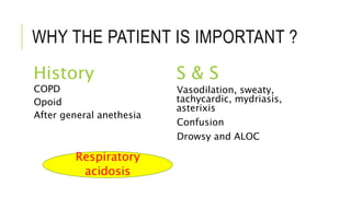 WHY THE PATIENT IS IMPORTANT ?
History S & S
COPD
Opoid
After general anethesia
Vasodilation, sweaty,
tachycardic, mydriasis,
asterixis
Confusion
Drowsy and ALOC
Respiratory
acidosis
 
