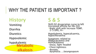 WHY THE PATIENT IS IMPORTANT ?
History S & S
Vomiting
Diarrhia
Diuretics
Hypovolemic
hypokalemic
Shift O2 dissociation curve to left
(increased affinity for Hb-O2)
 Right shift with increase TEMP,
2-3 DPG, H+
Hypokalemia, hypocalcaemia,
hypochloraemia
Symptoms related to
HYPOcalcaemia and
HYPOkalaemia
 Dizzy, light-headed
 Chest tightness
 Anxiety,
dysphasia…..laryngospasm
Metabolic
alkalosis
 