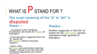 WHAT IS PSTAND FOR ?
The exact meaning of the "p" in "pH" is
disputed
Power :-
o according to the Carlsberg
Foundation, pH stands for "power of
hydrogen".
o It has also been suggested that the
"p" stands for
the German Potenz (meaning
"power"),
o others refer
to French puissance (also meaning
"power", based on the fact that the
Carlsberg Laboratory was French-
Pondus :-
Another suggestion is that the "p"
stands for the Latin terms pondus
hydrogenii (engl. quantity of
hydrogen)
 