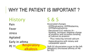 WHY THE PATIENT IS IMPORTANT ?
History S & S
Pain
Fever
stress
Agitated
Early in athma
PE !!!
Associated changes
 HYPOcalcaemia, HYPOkalaemia,
HYPOphosphatemia
 Decreased Co2 reduces H+
binding, increases negative charge
of proteins and increases binding
of calcium to proteins
 Thus reducing ionised calcium
 Hypocalcaemia with tetany and
carpopedal spasm
Shift 02 dissociation curve to the left
(Alkalosis) (Increased affinity of Hb
for O2)
Respiratory
alkalosis
 