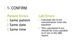 1- CONFIRM
Patient Errors
1.Same patient
2.Same date
3.Same time
Lab Errors
1. Calculate the H ion
concentration from the
equation
2. This calculated H ion
should be cross ponded
to H ion in the ABG
report
 
