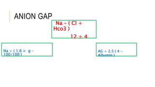 ANION GAP
Na + ( 1.6 × g –
100/100 )
Na – ( Cl +
Hco3 )
12 ± 4
AG + 2.5 ( 4 –
Albumin )
 