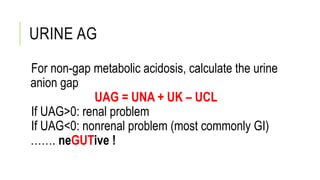 URINE AG
For non-gap metabolic acidosis, calculate the urine
anion gap
UAG = UNA + UK – UCL
If UAG>0: renal problem
If UAG<0: nonrenal problem (most commonly GI)
……. neGUTive !
 