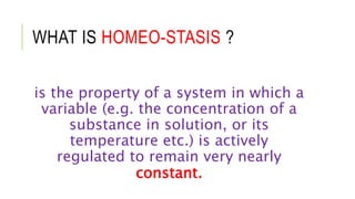 WHAT IS HOMEO-STASIS ?
is the property of a system in which a
variable (e.g. the concentration of a
substance in solution, or its
temperature etc.) is actively
regulated to remain very nearly
constant.
 