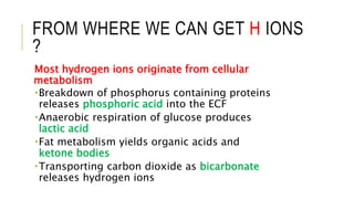 FROM WHERE WE CAN GET H IONS
?
Most hydrogen ions originate from cellular
metabolism
Breakdown of phosphorus containing proteins
releases phosphoric acid into the ECF
Anaerobic respiration of glucose produces
lactic acid
Fat metabolism yields organic acids and
ketone bodies
Transporting carbon dioxide as bicarbonate
releases hydrogen ions
 