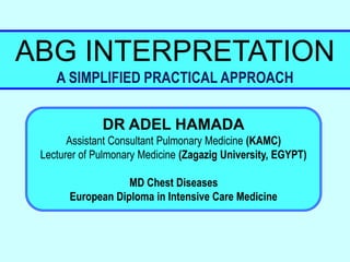 ABG INTERPRETATION
A SIMPLIFIED PRACTICAL APPROACH
DR ADEL HAMADA
Assistant Consultant Pulmonary Medicine (KAMC)
Lecturer of Pulmonary Medicine (Zagazig University, EGYPT)
MD Chest Diseases
European Diploma in Intensive Care Medicine
 
