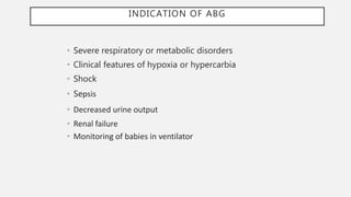 INDICATION OF ABG
• Severe respiratory or metabolic disorders
• Clinical features of hypoxia or hypercarbia
• Shock
• Sepsis
• Decreased urine output
• Renal failure
• Monitoring of babies in ventilator
 