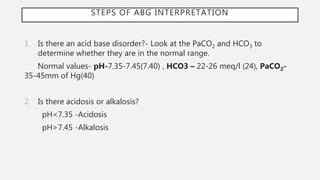 STEPS OF ABG INTERPRETATION
1. Is there an acid base disorder?- Look at the PaCO2 and HCO3 to
determine whether they are in the normal range.
Normal values- pH-7.35-7.45(7.40) , HCO3 – 22-26 meq/l (24), PaCO2-
35-45mm of Hg(40)
2. Is there acidosis or alkalosis?
pH<7.35 -Acidosis
pH>7.45 -Alkalosis
 