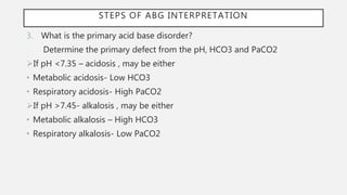 3. What is the primary acid base disorder?
Determine the primary defect from the pH, HCO3 and PaCO2
If pH <7.35 – acidosis , may be either
• Metabolic acidosis- Low HCO3
• Respiratory acidosis- High PaCO2
If pH >7.45- alkalosis , may be either
• Metabolic alkalosis – High HCO3
• Respiratory alkalosis- Low PaCO2
STEPS OF ABG INTERPRETATION
 