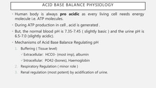 ACID BASE BALANCE PHYSIOLOGY
• Human body is always pro acidic as every living cell needs energy
molecule i.e. ATP molecules.
• During ATP production in cell , acid is generated .
• But, the normal blood pH is 7.35-7.45 ( slightly basic ) and the urine pH is
6.5-7.0 (slightly acidic).
• Mechanisms of Acid Base Balance Regulating pH
1. Buffering ( Tissue level)
Extracellular: HCO3- (most imp), albumin
Intracellular: PO42-(bones), Haemoglobin
2. Respiratory Regulation ( minor role )
3. Renal regulation (most potent) by acidification of urine.
 