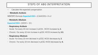 4. Calculate the expected compensation
 Metabolic Acidosis
WINTER’S formula-Expected CO2= (1.5xHCO3)+ 8 ±2
 Metabolic Alkalosis
Expected CO2= (HCO3 + 15 )
 Respiratory Acidosis
• Acute- For every 10 mm increase in pCO2 , HCO3 increases by 1.
• Chronic- For every 10 mm increase in pC02, HCO3 increases by 3.5.
 Respiratory Alkalosis
• Acute- For every 10 mm decrease in pCO2, HCO3 decreases by 2.
• Chronic- For every 10 mm decrease in pC02, HCO3 decreases by 4.
STEPS OF ABG INTERPRETATION
 