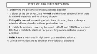 5 . Determine the presence of mixed acid base disorder
• If either of the pH or PaCO2 is normal and the other abnormal, then there
is a mixed metabolic and respiratory disorder.
• If the pH is normal in a setting of acid base disorder , there is always a
mixed acid base disorder in the opposite direction.
• In metabolic acidosis, there may be mixed HAGMA and NAGMA or a mixed
HAGMA + metabolic alkalosis ( or pre existing compensated respiratory
acidosis )
• Delta Ratio is measured in high anion gap metabolic acidosis.
6. Clinical correlation and to establish the etiological diagnosis
STEPS OF ABG INTERPRETATION
 