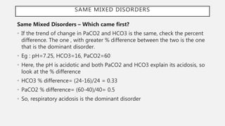 SAME MIXED DISORDERS
Same Mixed Disorders – Which came first?
• If the trend of change in PaCO2 and HCO3 is the same, check the percent
difference. The one , with greater % difference between the two is the one
that is the dominant disorder.
• Eg : pH=7.25, HCO3=16, PaCO2=60
• Here, the pH is acidotic and both PaCO2 and HCO3 explain its acidosis, so
look at the % difference
• HCO3 % difference= (24-16)/24 = 0.33
• PaCO2 % difference= (60-40)/40= 0.5
• So, respiratory acidosis is the dominant disorder
 