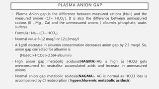 PLASMA ANION GAP
• Plasma Anion gap is the difference between measured cations (Na+) and the
measured anions (Cl-+ HCO3
-). It is also the difference between unmeasured
cations (K , Mg , Ca) and the unmeasured anions ( albumin, phosphate, urate,
sulfate).
• Formula : Na – (Cl – HCO3)
• Normal value 8-12 meq/l or 12±2meq/l
• A 1g/dl decrease in albumin concentration decreases anion gap by 2.5 meq/l. So,
anion gap corrected for albumin is
[Na]-[Cl+HCO3]+2.5(4-albumin)
• High anion gap metabolic acidosis(HAGMA)-AG is high as HCO3 gets
overconsumed to neutralise accumulated acids and increase in unmeasured
anions.
• Normal anion gap metabolic acidosis(NAGMA)- AG is normal as HCO3 loss is
accompanied by Cl reabsorption ( hyperchloremic metabolic acidosis)
 