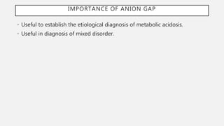 IMPORTANCE OF ANION GAP
• Useful to establish the etiological diagnosis of metabolic acidosis.
• Useful in diagnosis of mixed disorder.
 