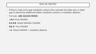DELTA RATIO
• If there is high anion gap metabolic acidosis then calculate the delta ratio or delta
gap to determine additional hidden metabolic acidosis or metabolic alkalosis.
• Formula : (AG-12)/(24-HCO3)
• <0.4 –Pure NAGMA
• 0.4-0.8- Mixed NAGMA+HAGMA
• 0.8-2- Pure HAGMA
• >2- Mixed HAGMA + metabolic alkalosis
 