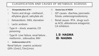 CLASSIFICATION AND CAUSES OF METABOLIC ACIDOSIS
I. Overproduction of H+
1. Toxins and drugs –methanol ,
ethylene glycol, salicylate etc
2. Ketoacidosis- DKA, starvation
3. Lactic acidosis-
• Type A – shock, anaemia, CO
poisoning
• Type B- Liver failure, renal failure ,
metformin , zidovudine, INH
II. Underexcretion of H+
Renal failure- uraemic acidosis(
GFR<15ml/1.73m2/min)
III. Excess loss of HCO3
1. GIT causes- diarrhea, pancreatic
fistula, ureterosigmoidostomy
2. Renal causes- RTA , drugs such
as ACEi, aldosterone antagonist,
CA inhibitors
I, II- HAGMA
III- NAGMA
 