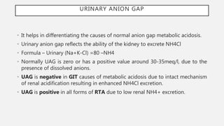 URINARY ANION GAP
• It helps in differentiating the causes of normal anion gap metabolic acidosis.
• Urinary anion gap reflects the ability of the kidney to excrete NH4Cl
• Formula – Urinary (Na+K-Cl) =80 –NH4
• Normally UAG is zero or has a positive value around 30-35meq/l, due to the
presence of dissolved anions.
• UAG is negative in GIT causes of metabolic acidosis due to intact mechanism
of renal acidification resulting in enhanced NH4Cl excretion.
• UAG is positive in all forms of RTA due to low renal NH4+ excretion.
 