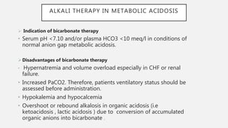 ALKALI THERAPY IN METABOLIC ACIDOSIS
 Indication of bicarbonate therapy
• Serum pH <7.10 and/or plasma HCO3 <10 meq/l in conditions of
normal anion gap metabolic acidosis.
Disadvantages of bicarbonate therapy
• Hypernatremia and volume overload especially in CHF or renal
failure.
• Increased PaCO2. Therefore, patients ventilatory status should be
assessed before administration.
• Hypokalemia and hypocalcemia
• Overshoot or rebound alkalosis in organic acidosis (i.e
ketoacidosis , lactic acidosis ) due to conversion of accumulated
organic anions into bicarbonate .
 