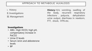 APPROACH TO METABOLIC ALKALOSIS
I. History
II. Investigations
III. Management
History-H/o vomiting, swelling of
the body, recurrent respiratory
infections , polyuria, dehydration
urine output, diarrhoea in newborn,
FTT, shock, HTN etc.
Investigations
• ABG- High HCO3, high pH,
compensatory increase in
PaCO2
• Urine Cl levels
• Serum renin and aldosterone
levels
• BP
 