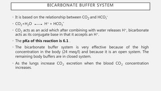 BICARBONATE BUFFER SYSTEM
• It is based on the relationship between CO2 and HCO3¯
• CO2+H2O H+ + HCO3¯
• CO2 acts as an acid which after combining with water releases H+, bicarbonate
acts as its conjugate base in that it accepts an H+.
• The pKa of this reaction is 6.1 .
• The bicarbonate buffer system is very effective because of the high
concentration in the body (24 meq/l) and because it is an open system. The
remaining body buffers are in closed system.
• As the lungs increase CO2 excretion when the blood CO2 concentration
increases.
 