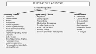 RESPIRATORY ACIDOSIS
Causes of Respiratory
Acidosis
Pulmonary Disease
• Pneumonia
• Pneumothorax
• Asthma
• Bronchiolitis
• Pulmonary edema
• Pulmonary hemorrhage
• Acute respiratory distress
syndrome
• Neonatal respiratory distress
syndrome
• Cystic fibrosis
• Bronchopulmonary dysplasia
• Hypoplastic lungs
• Meconium aspiration
• Pulmonary thromboembolus
• Intestinal fibrosis
Miscellaneous
• Flail Chest
• Cardiac Arrest
• Kyphoscoliosis
• Decreased
diaphragmatic
movement due to
ascites
 dialysis
Upper Airway Disease
• Aspiration
• Laryngospasm
• Angioedema
• Obstructive sleep apnea
• Tonsillar hypertrophy
• Vocal cord paralysis
• Extrinsic tumor
• Extrinsic or intrinsic hemangioma
 