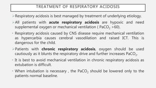 TREATMENT OF RESPIRATORY ACIDOSIS
Respiratory acidosis is best managed by treatment of underlying etiology.
All patients with acute respiratory acidosis are hypoxic and need
supplemental oxygen or mechanical ventilation ( PaCO2 >60).
• Respiratory acidosis caused by CNS disease require mechanical ventilation
as hypercarbia causes cerebral vasodilation and raised ICT. This is
dangerous for the child.
Patients with chronic respiratory acidosis, oxygen should be used
cautiously as it blunts the respiratory drive and further increases PaCO2.
• It is best to avoid mechanical ventilation in chronic respiratory acidosis as
extubation is difficult.
• When intubation is necessary , the PaCO2 should be lowered only to the
patients normal baseline.
 