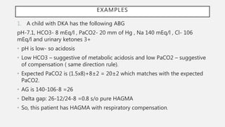EXAMPLES
1. A child with DKA has the following ABG
pH-7.1, HCO3- 8 mEq/l , PaCO2- 20 mm of Hg , Na 140 mEq/l , Cl- 106
mEq/l and urinary ketones 3+
• pH is low- so acidosis
• Low HCO3 – suggestive of metabolic acidosis and low PaCO2 – suggestive
of compensation ( same direction rule).
• Expected PaCO2 is (1.5x8)+8±2 = 20±2 which matches with the expected
PaCO2.
• AG is 140-106-8 =26
• Delta gap: 26-12/24-8 =0.8 s/o pure HAGMA
• So, this patient has HAGMA with respiratory compensation.
 