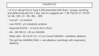 2. A 12 yr old girl K/c/o Type 1 DM presented with fever , nausea, vomiting
and abdominal pain for 1 day. Lab inv suggests pH- 7.28, PaCO2-27, HCO3-
12, Na- 140 , Cl – 98 , BSL – 400.
• Low pH – so acidosis
• Low HCO3- s/o metabolic acidosis
• Expected PaCO2 – (1.5x12)+8±2=26±2
• AG- 140-98-12 =30 s/o HAGMA
• Delta ratio- 30-12/24-12= 1.5 s/o mixed HAGMA+ metabolic alkalosis
• This girl has HAGMA( DKA) + met alkalosis (vomiting) with respiratory
alkalosis.
EXAMPLES
 