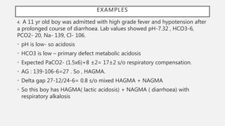 4. A 11 yr old boy was admitted with high grade fever and hypotension after
a prolonged course of diarrhoea. Lab values showed pH-7.32 , HCO3-6,
PCO2- 20, Na- 139, Cl- 106.
• pH is low- so acidosis
• HCO3 is low – primary defect metabolic acidosis
• Expected PaCO2- (1.5x6)+8 ±2= 17±2 s/o respiratory compensation.
• AG : 139-106-6=27 . So , HAGMA.
• Delta gap 27-12/24-6= 0.8 s/o mixed HAGMA + NAGMA
• So this boy has HAGMA( lactic acidosis) + NAGMA ( diarrhoea) with
respiratory alkalosis
EXAMPLES
 