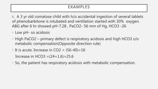 5. A 3 yr old comatose child with h/o accidental ingestion of several tablets
of phenobarbitone is intubated and ventilation started with 30% oxygen.
ABG after 6 hr showed pH-7.28 , PaCO2- 56 mm of Hg, HCO3 -26
• Low pH- so acidosis
• High PaCO2 – primary defect is respiratory acidosis and high HCO3 s/o
metabolic compensation(Opposite direction rule)
• It is acute. Increase in CO2 = (56-40)=16
Increase in HCO3 =(24+1.6)=25.6
• So, the patient has respiratory acidosis with metabolic compensation.
EXAMPLES
 