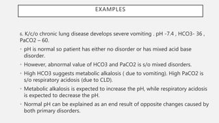 EXAMPLES
6. K/c/o chronic lung disease develops severe vomiting . pH -7.4 , HCO3- 36 ,
PaCO2 – 60.
• pH is normal so patient has either no disorder or has mixed acid base
disorder.
• However, abnormal value of HCO3 and PaCO2 is s/o mixed disorders.
• High HCO3 suggests metabolic alkalosis ( due to vomiting). High PaCO2 is
s/o respiratory acidosis (due to CLD).
• Metabolic alkalosis is expected to increase the pH, while respiratory acidosis
is expected to decrease the pH.
• Normal pH can be explained as an end result of opposite changes caused by
both primary disorders.
 