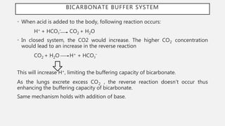 BICARBONATE BUFFER SYSTEM
• When acid is added to the body, following reaction occurs:
H+ + HCO3¯ CO2 + H2O
• In closed system, the CO2 would increase. The higher CO2 concentration
would lead to an increase in the reverse reaction
CO2 + H2O H+ + HCO3¯
This will increase H+, limiting the buffering capacity of bicarbonate.
As the lungs excrete excess CO2 , the reverse reaction doesn’t occur thus
enhancing the buffering capacity of bicarbonate.
Same mechanism holds with addition of base.
 