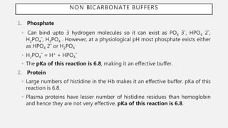 NON BICARBONATE BUFFERS
1. Phosphate
• Can bind upto 3 hydrogen molecules so it can exist as PO4 3¯, HPO4 2¯,
H2PO4¯, H3PO4 . However, at a physiological pH most phosphate exists either
as HPO4 2¯ or H2PO4
-
• H2PO4¯ = H+ + HPO4¯
• The pKa of this reaction is 6.8, making it an effective buffer.
2. Protein
• Large numbers of histidine in the Hb makes it an effective buffer. pKa of this
reaction is 6.8.
• Plasma proteins have lesser number of histidine residues than hemoglobin
and hence they are not very effective. pKa of this reaction is 6.8.
 
