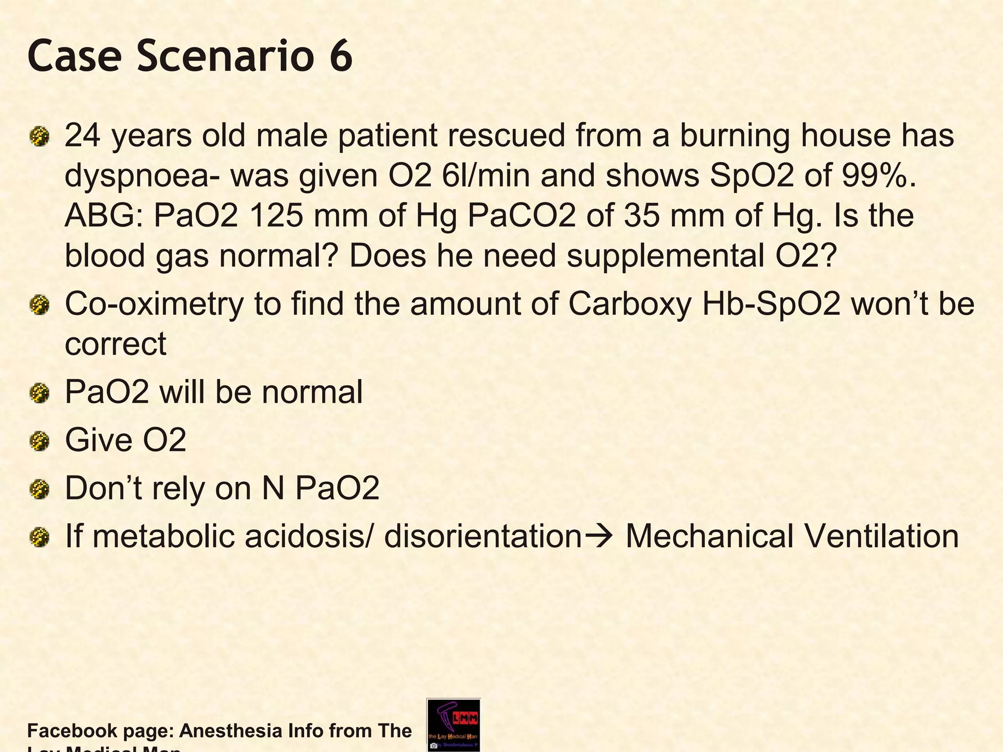 Case Scenario 6
24 years old male patient rescued from a burning house has
dyspnoea- was given O2 6l/min and shows SpO2 of 99%.
ABG: PaO2 125 mm of Hg PaCO2 of 35 mm of Hg. Is the
blood gas normal? Does he need supplemental O2?
Co-oximetry to find the amount of Carboxy Hb-SpO2 won’t be
correct
PaO2 will be normal
Give O2
Don’t rely on N PaO2
If metabolic acidosis/ disorientation Mechanical Ventilation
Facebook page: Anesthesia Info from The
 