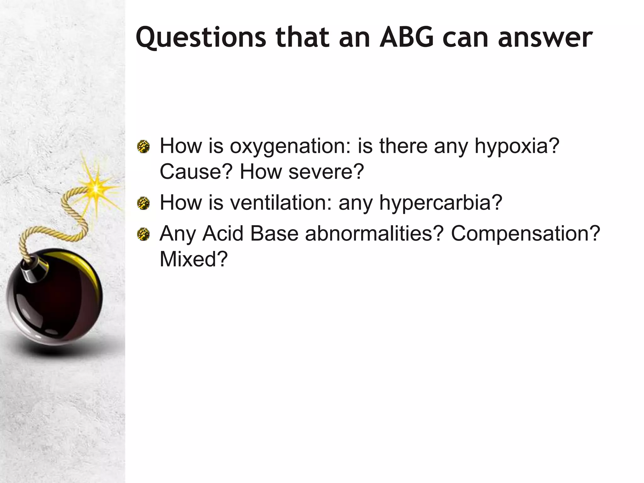 Questions that an ABG can answer
How is oxygenation: is there any hypoxia?
Cause? How severe?
How is ventilation: any hypercarbia?
Any Acid Base abnormalities? Compensation?
Mixed?
 