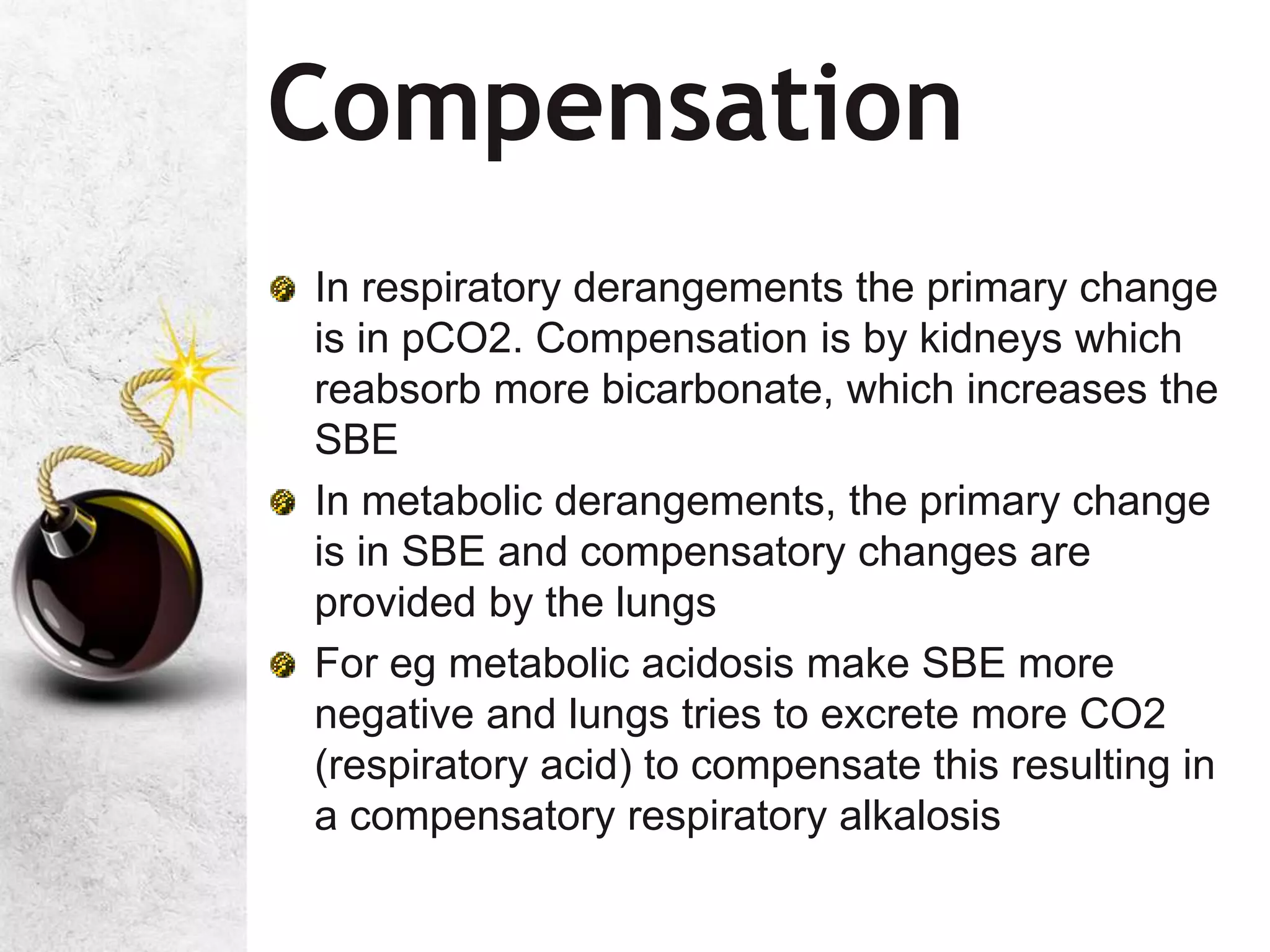 Compensation
In respiratory derangements the primary change
is in pCO2. Compensation is by kidneys which
reabsorb more bicarbonate, which increases the
SBE
In metabolic derangements, the primary change
is in SBE and compensatory changes are
provided by the lungs
For eg metabolic acidosis make SBE more
negative and lungs tries to excrete more CO2
(respiratory acid) to compensate this resulting in
a compensatory respiratory alkalosis
 